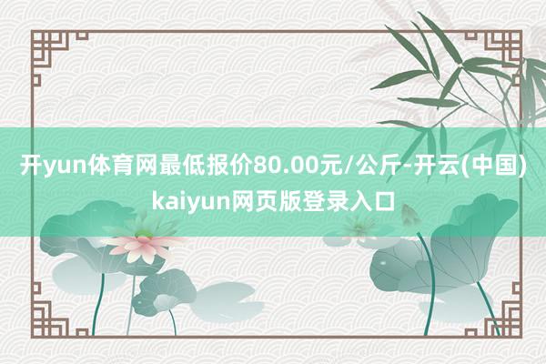 开yun体育网最低报价80.00元/公斤-开云(中国)kaiyun网页版登录入口