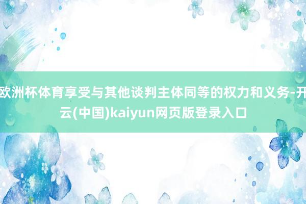 欧洲杯体育享受与其他谈判主体同等的权力和义务-开云(中国)kaiyun网页版登录入口