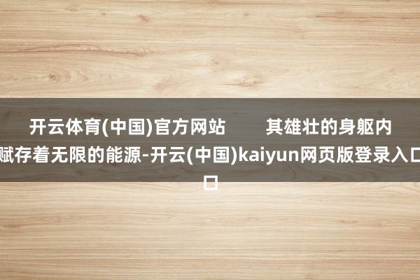 开云体育(中国)官方网站        其雄壮的身躯内赋存着无限的能源-开云(中国)kaiyun网页版登录入口
