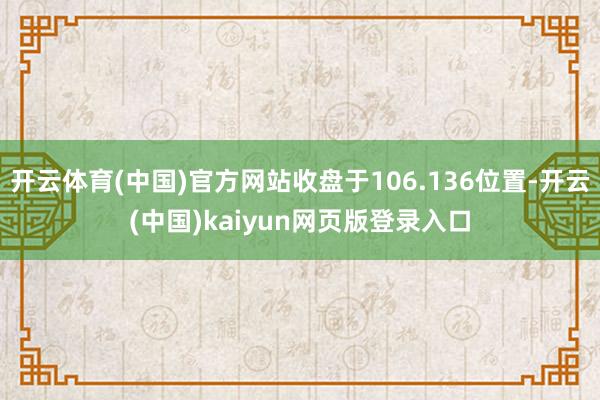 开云体育(中国)官方网站收盘于106.136位置-开云(中国)kaiyun网页版登录入口