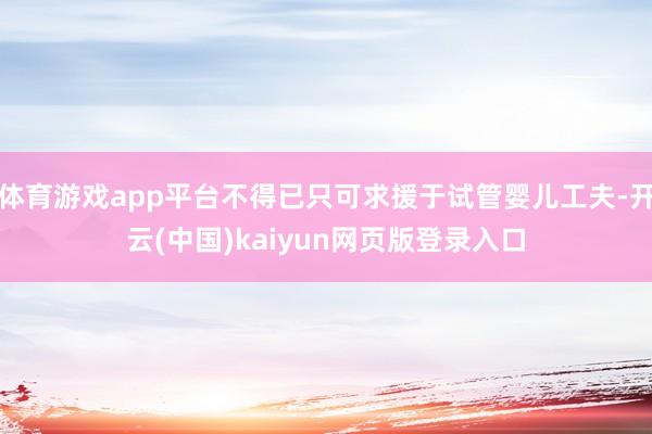 体育游戏app平台不得已只可求援于试管婴儿工夫-开云(中国)kaiyun网页版登录入口