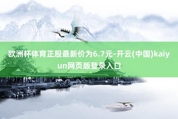 欧洲杯体育正股最新价为6.7元-开云(中国)kaiyun网页版登录入口