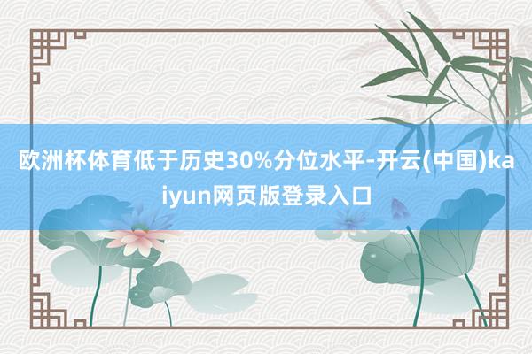 欧洲杯体育低于历史30%分位水平-开云(中国)kaiyun网页版登录入口