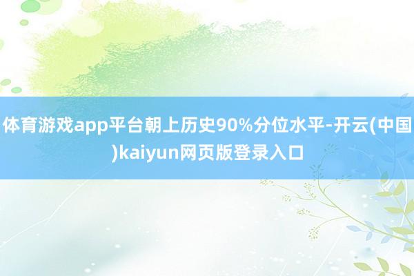 体育游戏app平台朝上历史90%分位水平-开云(中国)kaiyun网页版登录入口