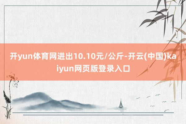 开yun体育网进出10.10元/公斤-开云(中国)kaiyun网页版登录入口