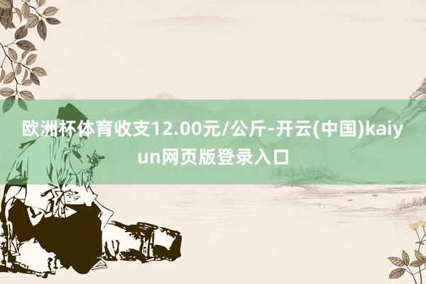 欧洲杯体育收支12.00元/公斤-开云(中国)kaiyun网页版登录入口