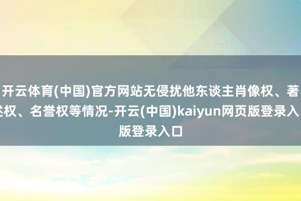 开云体育(中国)官方网站无侵扰他东谈主肖像权、著述权、名誉权等情况-开云(中国)kaiyun网页版登录入口