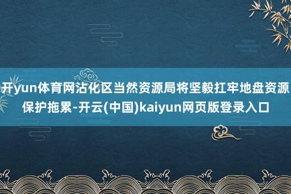 开yun体育网沾化区当然资源局将坚毅扛牢地盘资源保护拖累-开云(中国)kaiyun网页版登录入口