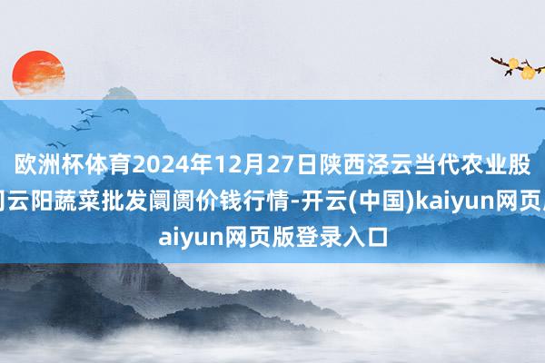 欧洲杯体育2024年12月27日陕西泾云当代农业股份有限公司云阳蔬菜批发阛阓价钱行情-开云(中国)kaiyun网页版登录入口