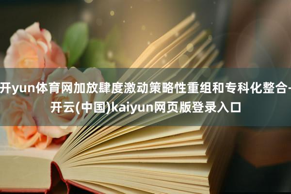 开yun体育网加放肆度激动策略性重组和专科化整合-开云(中国)kaiyun网页版登录入口