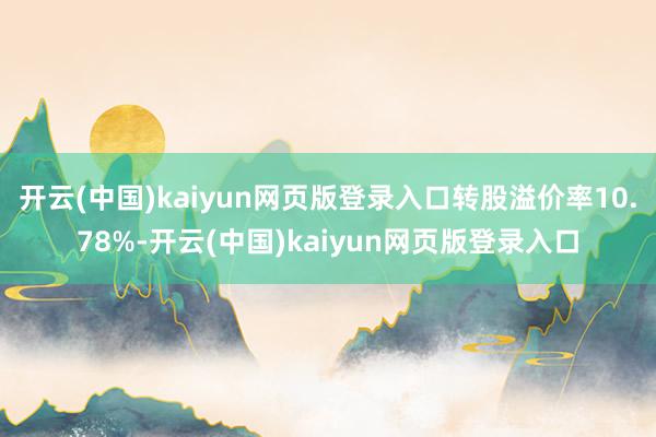 开云(中国)kaiyun网页版登录入口转股溢价率10.78%-开云(中国)kaiyun网页版登录入口