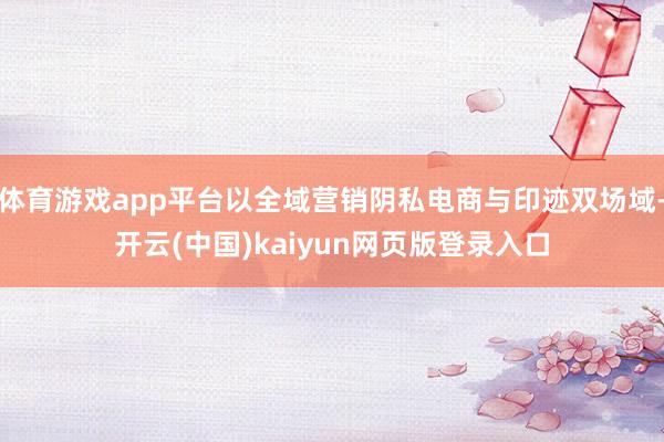 体育游戏app平台以全域营销阴私电商与印迹双场域-开云(中国)kaiyun网页版登录入口