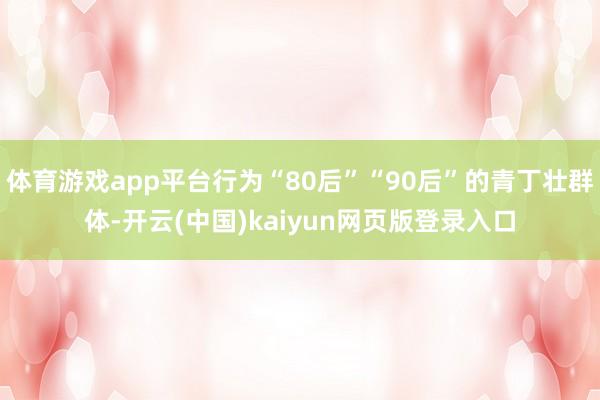 体育游戏app平台行为“80后”“90后”的青丁壮群体-开云(中国)kaiyun网页版登录入口