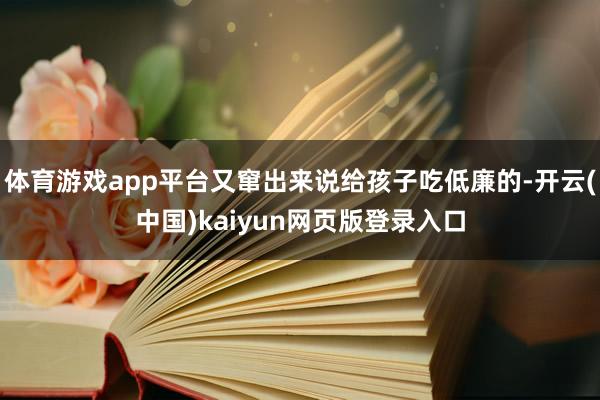 体育游戏app平台又窜出来说给孩子吃低廉的-开云(中国)kaiyun网页版登录入口