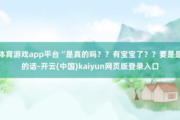 体育游戏app平台“是真的吗？？有宝宝了？？要是是的话-开云(中国)kaiyun网页版登录入口