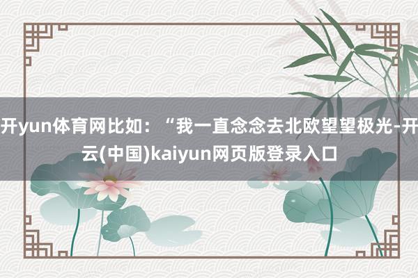 开yun体育网比如：“我一直念念去北欧望望极光-开云(中国)kaiyun网页版登录入口