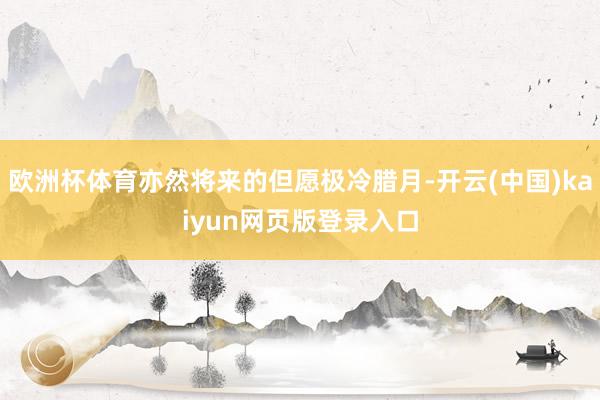 欧洲杯体育亦然将来的但愿极冷腊月-开云(中国)kaiyun网页版登录入口