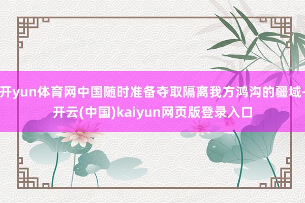 开yun体育网中国随时准备夺取隔离我方鸿沟的疆域-开云(中国)kaiyun网页版登录入口