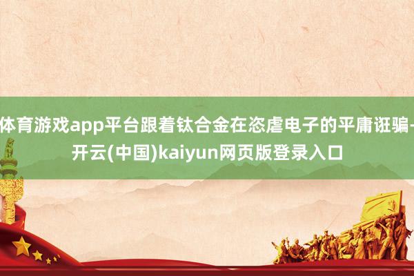 体育游戏app平台跟着钛合金在恣虐电子的平庸诳骗-开云(中国)kaiyun网页版登录入口
