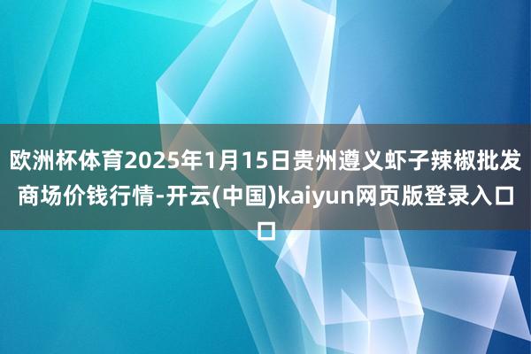 欧洲杯体育2025年1月15日贵州遵义虾子辣椒批发商场价钱行情-开云(中国)kaiyun网页版登录入口