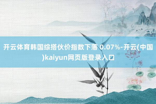 开云体育韩国综搭伙价指数下落 0.07%-开云(中国)kaiyun网页版登录入口