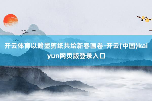 开云体育以翰墨剪纸共绘新春画卷-开云(中国)kaiyun网页版登录入口