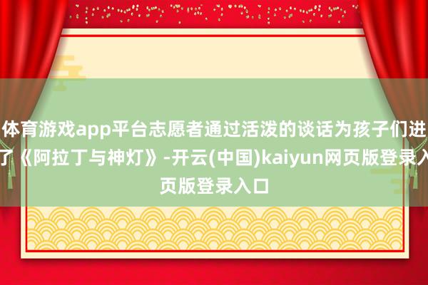 体育游戏app平台志愿者通过活泼的谈话为孩子们进展了《阿拉丁与神灯》-开云(中国)kaiyun网页版登录入口