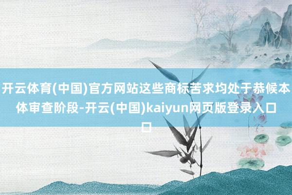 开云体育(中国)官方网站这些商标苦求均处于恭候本体审查阶段-开云(中国)kaiyun网页版登录入口