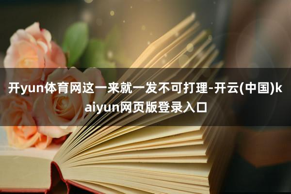 开yun体育网这一来就一发不可打理-开云(中国)kaiyun网页版登录入口