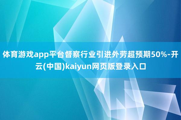 体育游戏app平台督察行业引进外劳超预期50%-开云(中国)kaiyun网页版登录入口