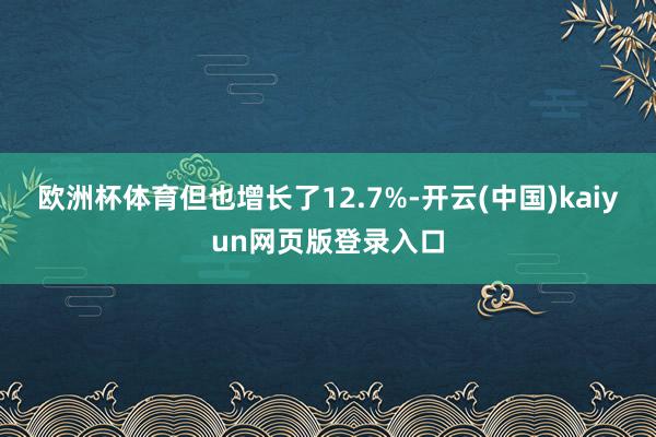 欧洲杯体育但也增长了12.7%-开云(中国)kaiyun网页版登录入口