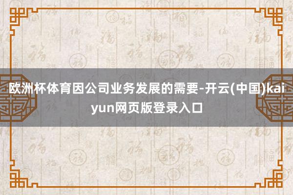 欧洲杯体育因公司业务发展的需要-开云(中国)kaiyun网页版登录入口