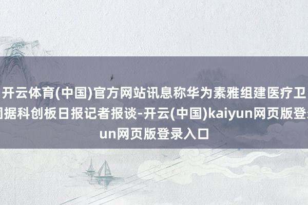 开云体育(中国)官方网站讯息称华为素雅组建医疗卫生军团据科创板日报记者报谈-开云(中国)kaiyun网页版登录入口