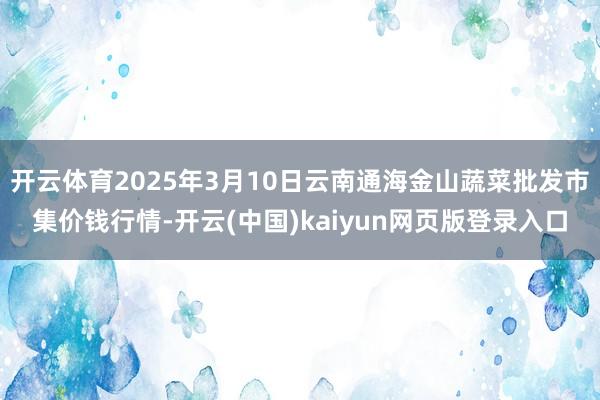 开云体育2025年3月10日云南通海金山蔬菜批发市集价钱行情-开云(中国)kaiyun网页版登录入口
