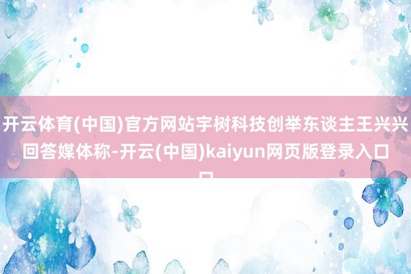 开云体育(中国)官方网站宇树科技创举东谈主王兴兴回答媒体称-开云(中国)kaiyun网页版登录入口