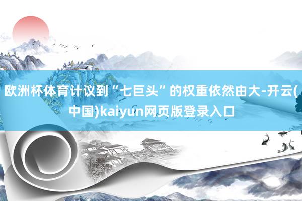 欧洲杯体育计议到“七巨头”的权重依然由大-开云(中国)kaiyun网页版登录入口