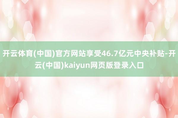 开云体育(中国)官方网站享受46.7亿元中央补贴-开云(中国)kaiyun网页版登录入口