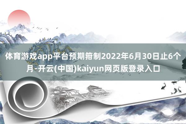 体育游戏app平台预期箝制2022年6月30日止6个月-开云(中国)kaiyun网页版登录入口