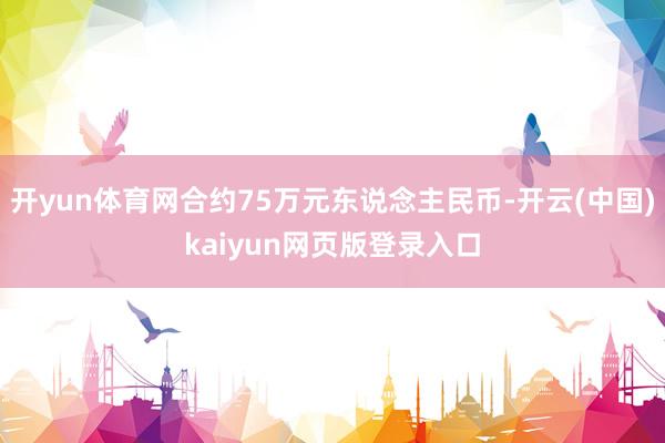 开yun体育网合约75万元东说念主民币-开云(中国)kaiyun网页版登录入口