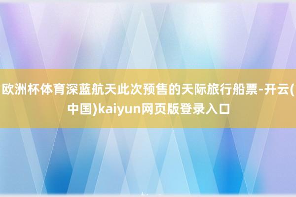 欧洲杯体育深蓝航天此次预售的天际旅行船票-开云(中国)kaiyun网页版登录入口