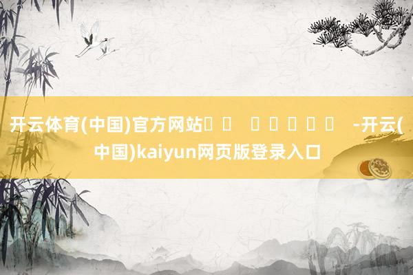 开云体育(中国)官方网站		  					  -开云(中国)kaiyun网页版登录入口