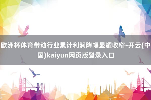 欧洲杯体育带动行业累计利润降幅显耀收窄-开云(中国)kaiyun网页版登录入口