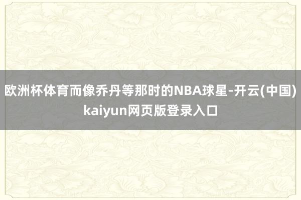 欧洲杯体育而像乔丹等那时的NBA球星-开云(中国)kaiyun网页版登录入口
