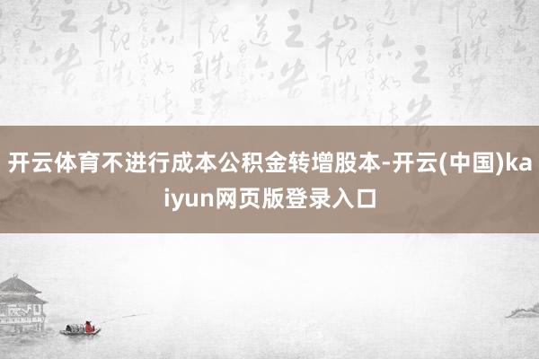 开云体育不进行成本公积金转增股本-开云(中国)kaiyun网页版登录入口