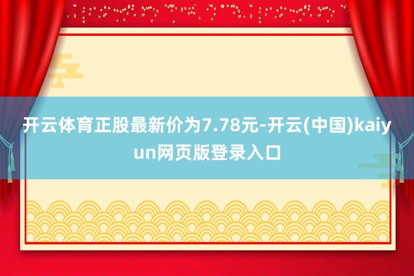 开云体育正股最新价为7.78元-开云(中国)kaiyun网页版登录入口
