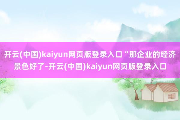 开云(中国)kaiyun网页版登录入口“那企业的经济景色好了-开云(中国)kaiyun网页版登录入口