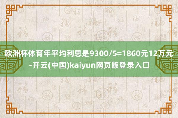 欧洲杯体育年平均利息是9300/5=1860元12万元-开云(中国)kaiyun网页版登录入口