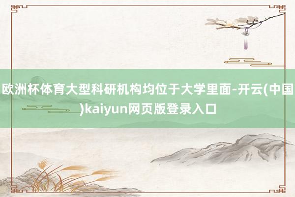 欧洲杯体育大型科研机构均位于大学里面-开云(中国)kaiyun网页版登录入口