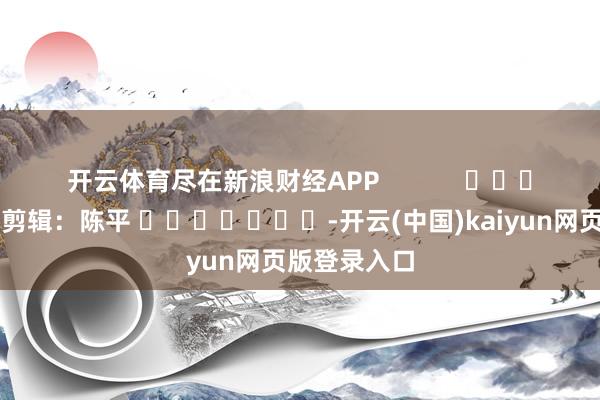 开云体育尽在新浪财经APP            						背负剪辑：陈平 							-开云(中国)kaiyun网页版登录入口