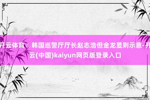 开云体育△韩国巡警厅厅长赵志浩但金龙显则示意-开云(中国)kaiyun网页版登录入口